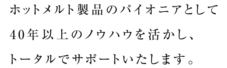 ホットメルト製品のパイオニアとして40年以上のノウハウを活かし、トータルでサポートいたします。